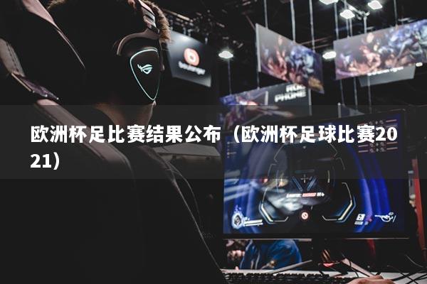 欧洲杯足比赛结果公布（欧洲杯足球比赛2021）