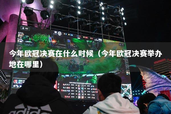 今年欧冠决赛在什么时候（今年欧冠决赛举办地在哪里）