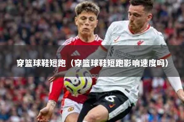 穿篮球鞋短跑(穿篮球鞋短跑影响速度吗)