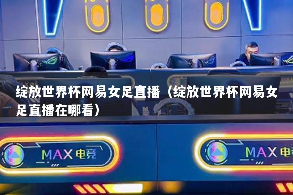 绽放世界杯网易女足直播(绽放世界杯网易女足直播在哪看)