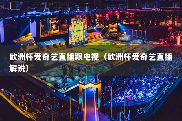 欧洲杯爱奇艺直播跟电视(欧洲杯爱奇艺直播解说)