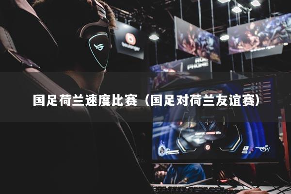 国足荷兰速度比赛(国足对荷兰友谊赛)