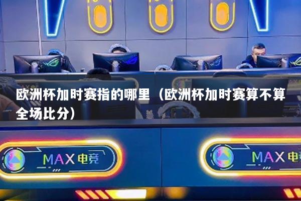 欧洲杯加时赛指的哪里(欧洲杯加时赛算不算全场比分)