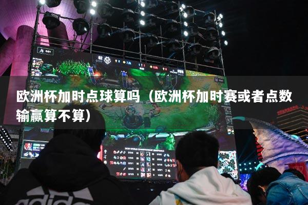 欧洲杯加时点球算吗(欧洲杯加时赛或者点数输赢算不算)