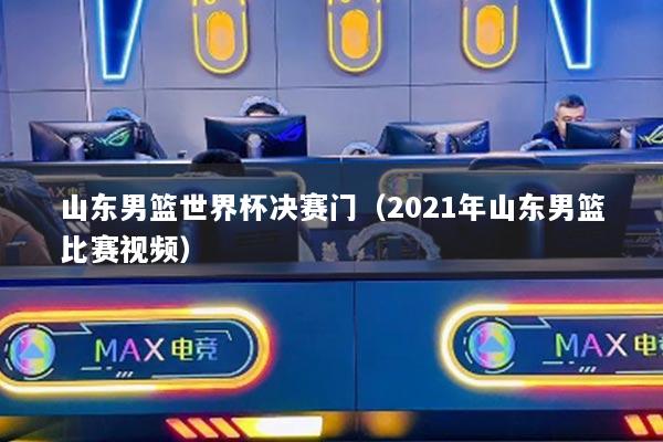 山东男篮世界杯决赛门(2021年山东男篮比赛视频)
