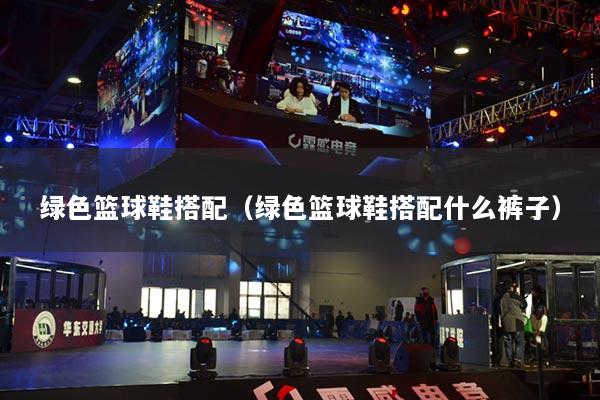 绿色篮球鞋搭配(绿色篮球鞋搭配什么裤子)