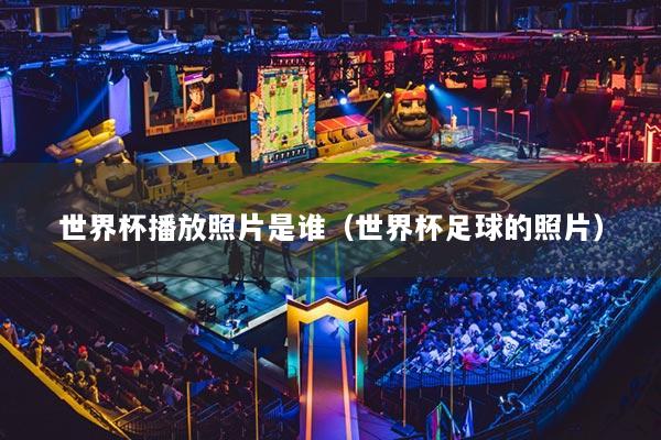 世界杯播放照片是谁(世界杯足球的照片)